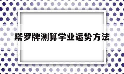 塔罗牌测算学业运势方法的简单介绍 塔罗牌测算学业运势方法的简单介绍
