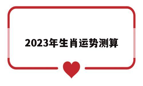 2023年生肖运势测算吉凶 2023年生肖运势测算吉凶