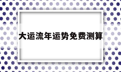 关于大运流年运势免费测算的信息 关于大运流年运势免费测算的信息