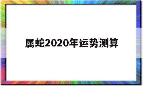 属蛇2020年运势测算 属蛇2020年运势测算