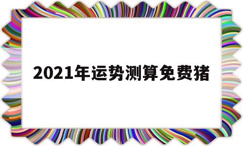 2021年运势测算免费猪 2021年运势测算免费猪