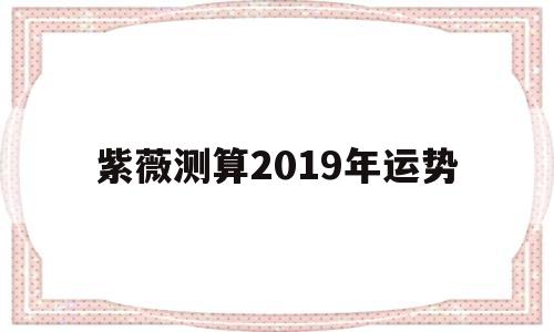 紫薇测算2019年运势详解